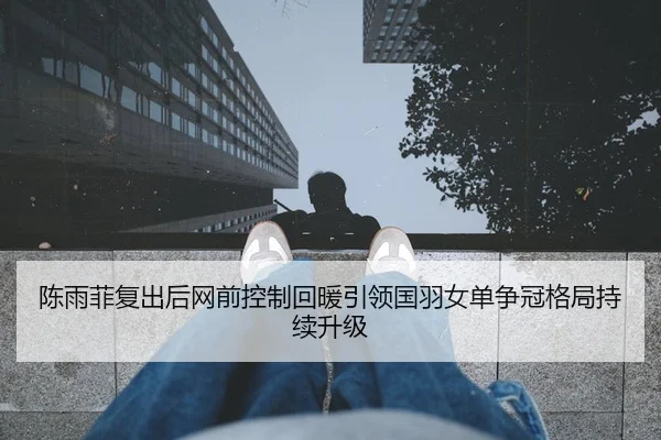 陈雨菲复出后网前控制回暖引领国羽女单争冠格局持续升级（KAIYUN SPORTS）