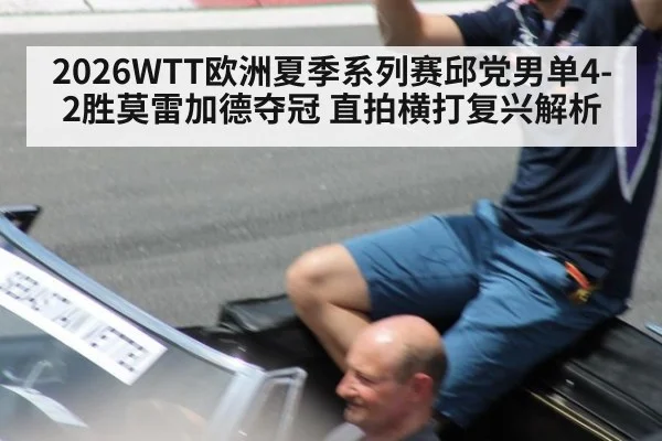 2026WTT欧洲夏季系列赛邱党男单4-2胜莫雷加德夺冠 直拍横打复兴解析（KAIYUN SPORTS）