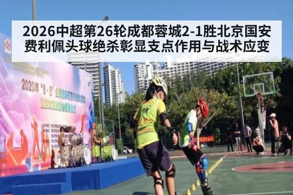 2026中超第26轮成都蓉城2-1胜北京国安 费利佩头球绝杀彰显支点作用与战术应变（KAIYUN SPORTS）
