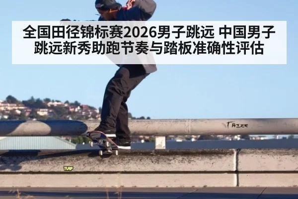 全国田径锦标赛2026男子跳远 中国男子跳远新秀助跑节奏与踏板准确性评估