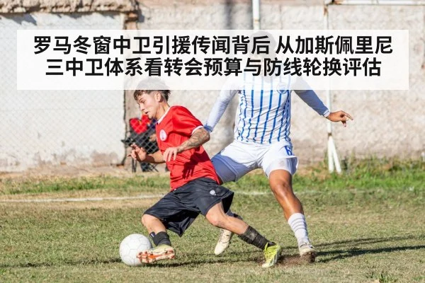 罗马冬窗中卫引援传闻背后 从加斯佩里尼三中卫体系看转会预算与防线轮换评估
