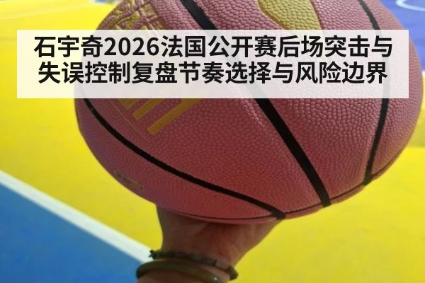石宇奇2026法国公开赛后场突击与失误控制复盘节奏选择与风险边界