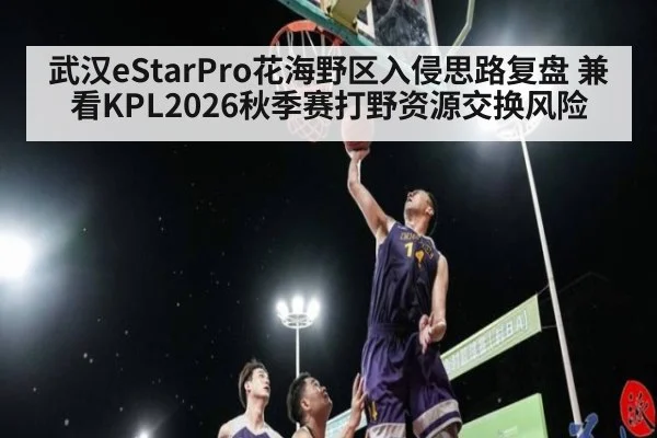 武汉eStarPro花海野区入侵思路复盘 兼看KPL2026秋季赛打野资源交换风险