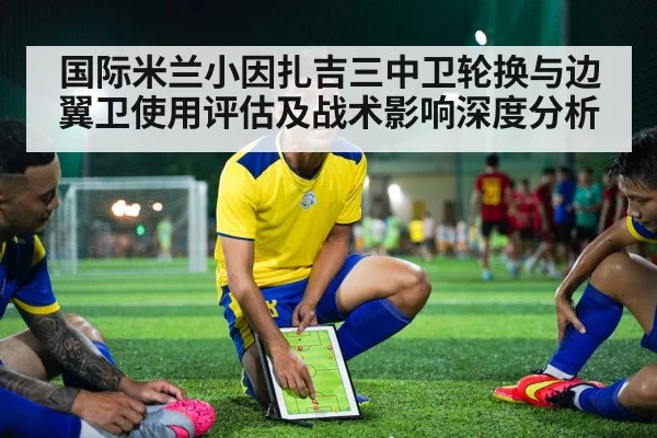 国际米兰小因扎吉三中卫轮换与边翼卫使用评估及战术影响深度分析